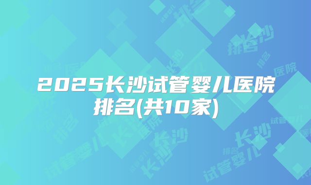 2025长沙试管婴儿医院排名(共10家)