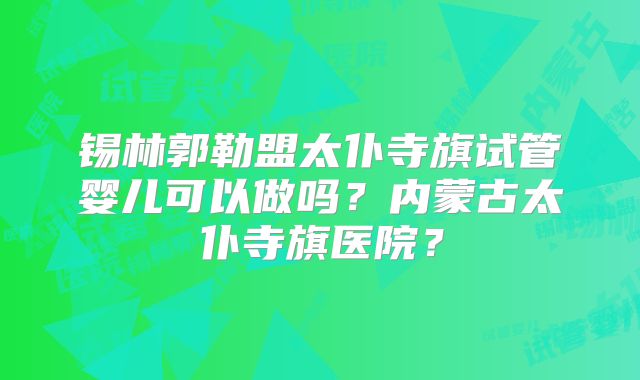 锡林郭勒盟太仆寺旗试管婴儿可以做吗?内蒙古太仆寺旗医院?