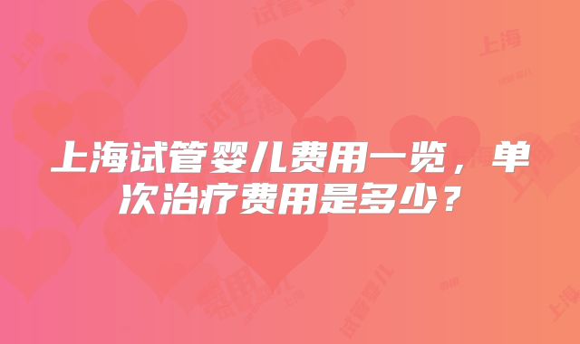 上海试管婴儿费用一览,单次治疗费用是多少?