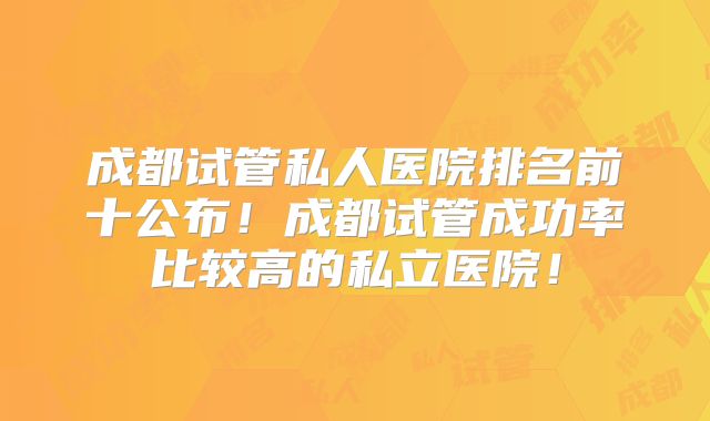 成都试管私人医院排名前十公布！成都试管成功率比较高的私立医院！
