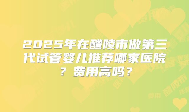 2025年在醴陵市做第三代试管婴儿推荐哪家医院?费用高吗?
