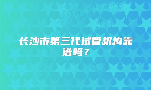 长沙市第三代试管机构靠谱吗？