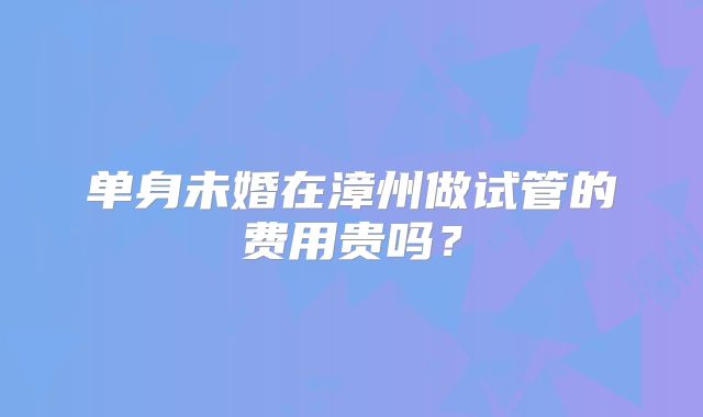 单身未婚在漳州做试管的费用贵吗？