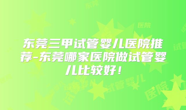 东莞三甲试管婴儿医院推荐-东莞哪家医院做试管婴儿比较好!