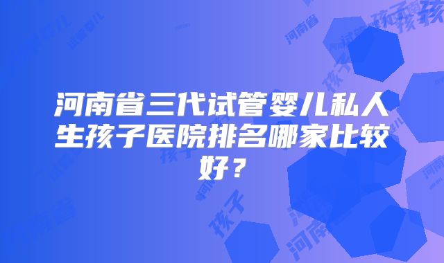 河南省三代试管婴儿私人生孩子医院排名哪家比较好？