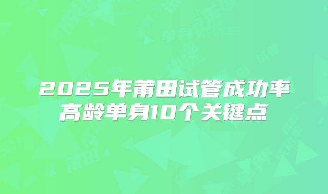2025年莆田试管成功率高龄单身10个关键点
