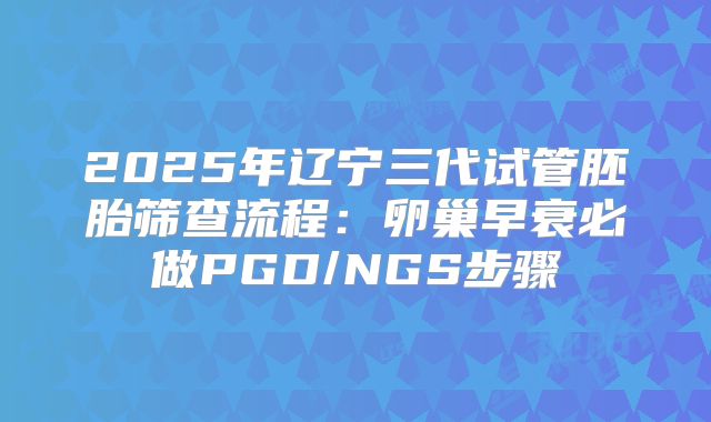 2025年辽宁三代试管胚胎筛查流程:卵巢早衰必做PGD/NGS步骤