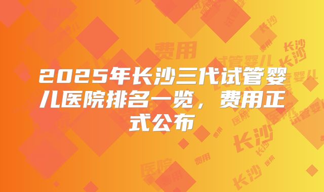 2025年长沙三代试管婴儿医院排名一览,费用正式公布