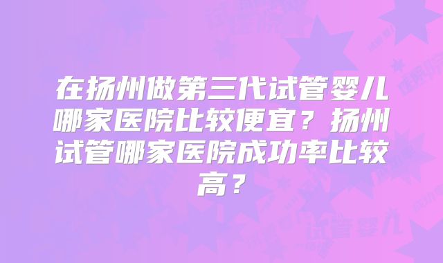在扬州做第三代试管婴儿哪家医院比较便宜?扬州试管哪家医院成功率比较高?