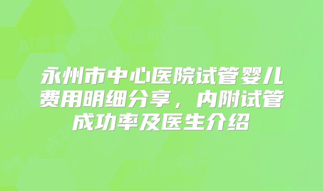 永州市中心医院试管婴儿费用明细分享,内附试管成功率及医生介绍