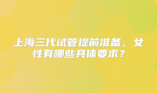 上海三代试管提前准备,女性有哪些具体要求?
