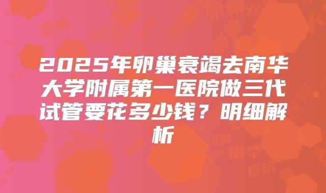 2025年卵巢衰竭去南华大学附属第一医院做三代试管要花多少钱?明细解析