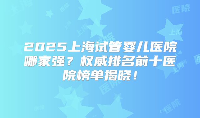 2025上海试管婴儿医院哪家强？权威排名前十医院榜单揭晓！