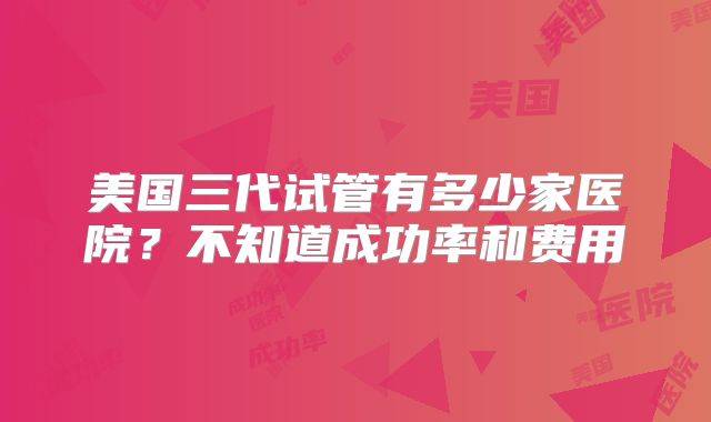 美国三代试管有多少家医院?不知道成功率和费用