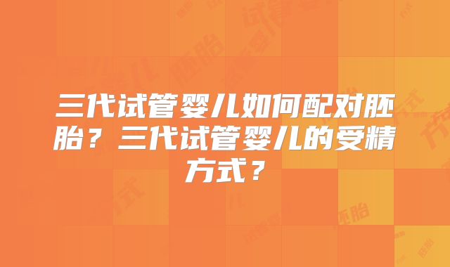 三代试管婴儿如何配对胚胎?三代试管婴儿的受精方式?