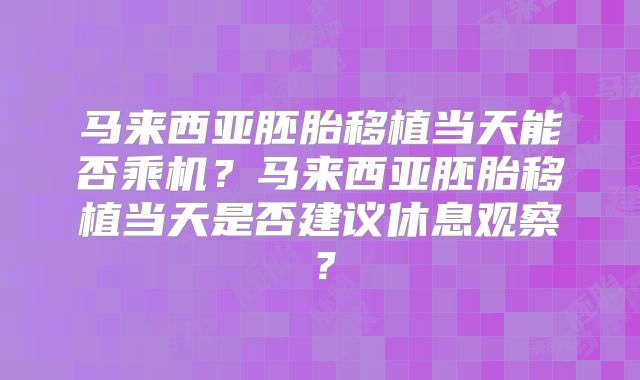 马来西亚胚胎移植当天能否乘机?马来西亚胚胎移植当天是否建议休息观察?