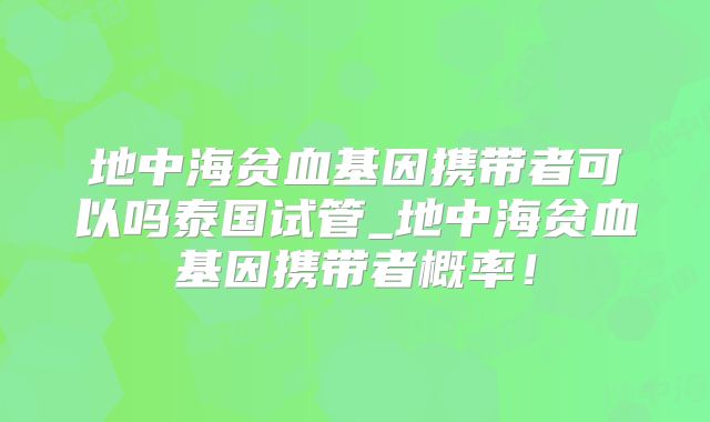 地中海贫血基因携带者可以吗泰国试管_地中海贫血基因携带者概率!