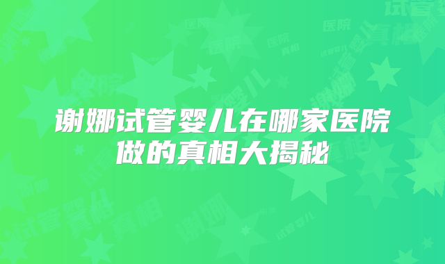谢娜试管婴儿在哪家医院做的真相大揭秘