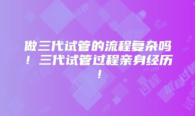 做三代试管的流程复杂吗!三代试管过程亲身经历!