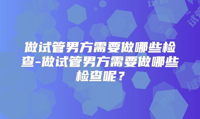 做试管男方需要做哪些检查-做试管男方需要做哪些检查呢?