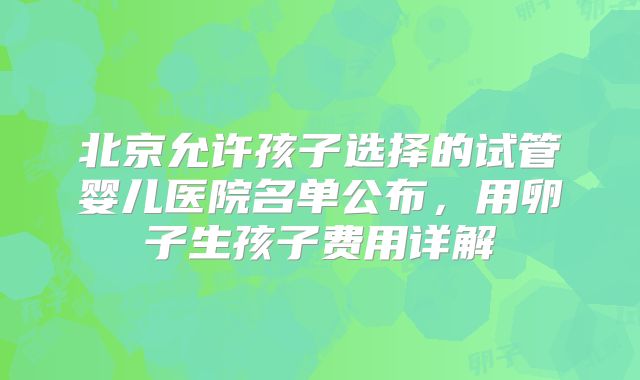 北京允许孩子选择的试管婴儿医院名单公布，用卵子生孩子费用详解