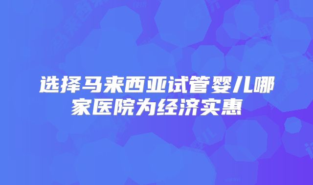选择马来西亚试管婴儿哪家医院为经济实惠