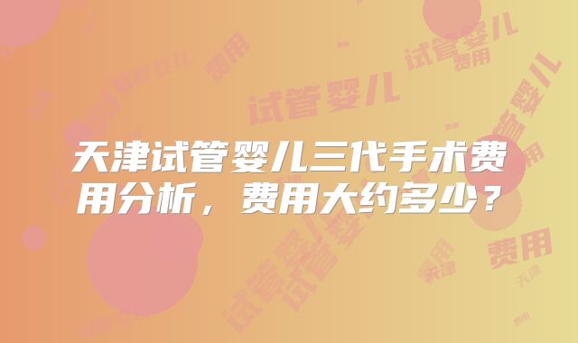 天津试管婴儿三代手术费用分析,费用大约多少?