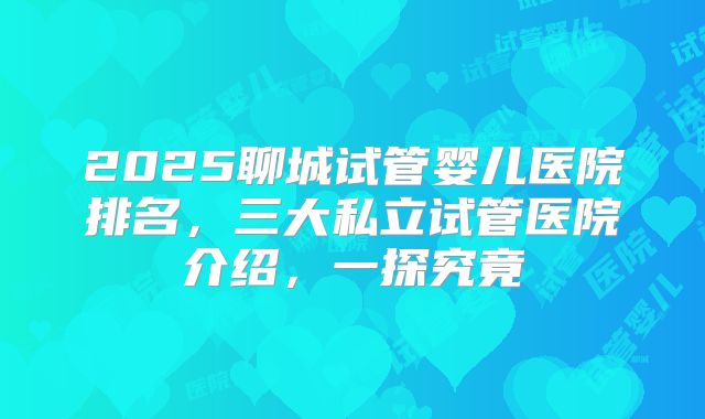 2025聊城试管婴儿医院排名,三大私立试管医院介绍,一探究竟