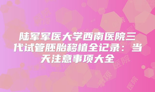 陆军军医大学西南医院三代试管胚胎移植全记录:当天注意事项大全