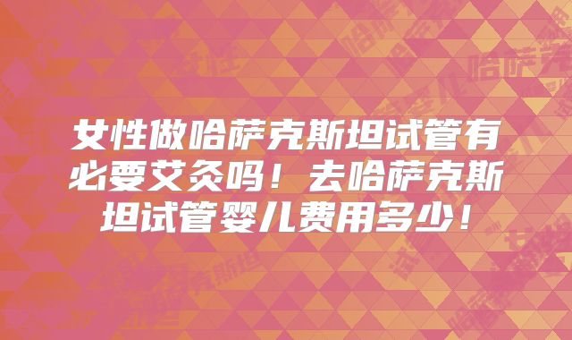 女性做哈萨克斯坦试管有必要艾灸吗！去哈萨克斯坦试管婴儿费用多少！