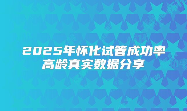 2025年怀化试管成功率高龄真实数据分享