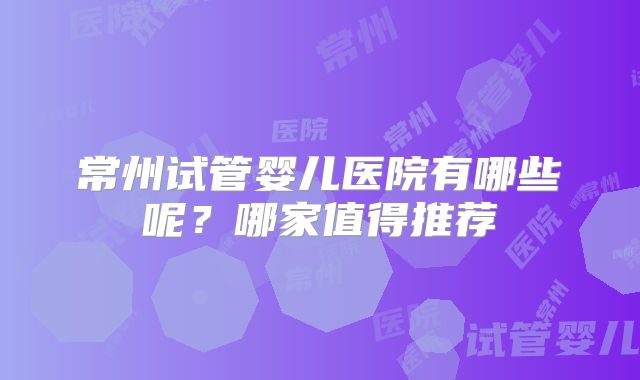 常州试管婴儿医院有哪些呢?哪家值得推荐