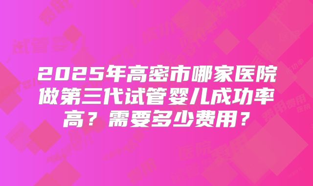 2025年高密市哪家医院做第三代试管婴儿成功率高?需要多少费用?