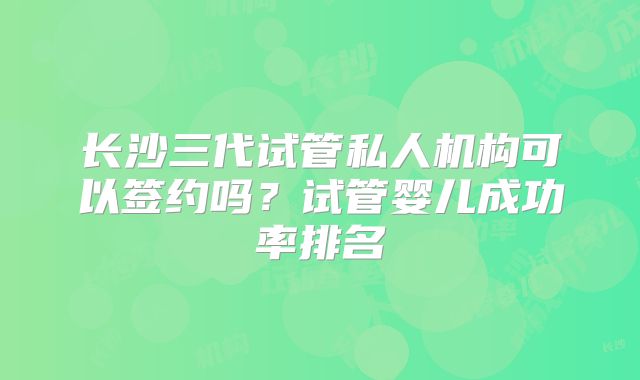 长沙三代试管私人机构可以签约吗？试管婴儿成功率排名