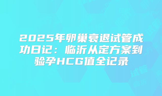 2025年卵巢衰退试管成功日记:临沂从定方案到验孕HCG值全记录