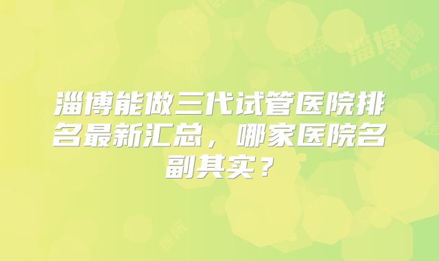 淄博能做三代试管医院排名最新汇总，哪家医院名副其实？