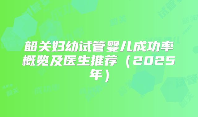 韶关妇幼试管婴儿成功率概览及医生推荐(2025年)