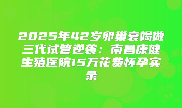2025年42岁卵巢衰竭做三代试管逆袭:南昌康健生殖医院15万花费怀孕实录