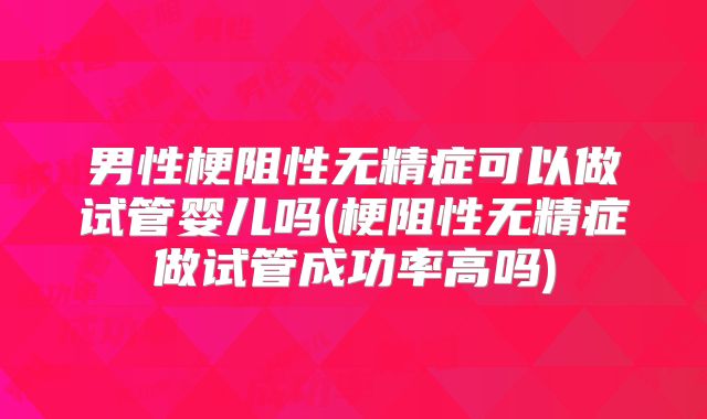 男性梗阻性无精症可以做试管婴儿吗(梗阻性无精症做试管成功率高吗)