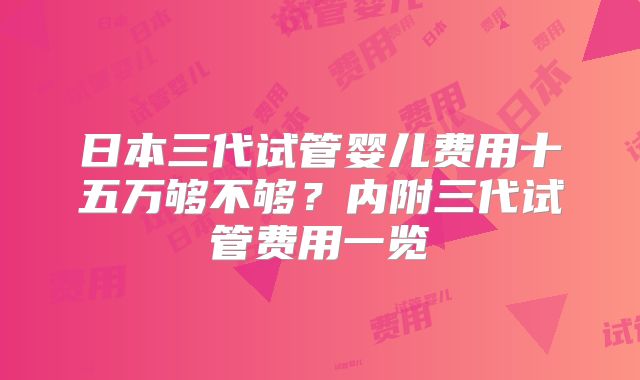 日本三代试管婴儿费用十五万够不够?内附三代试管费用一览