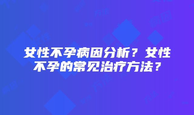 女性不孕病因分析?女性不孕的常见治疗方法?