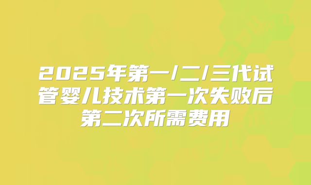 2025年第一/二/三代试管婴儿技术第一次失败后第二次所需费用