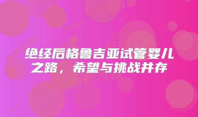 绝经后格鲁吉亚试管婴儿之路，希望与挑战并存