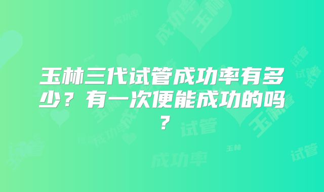 玉林三代试管成功率有多少?有一次便能成功的吗?