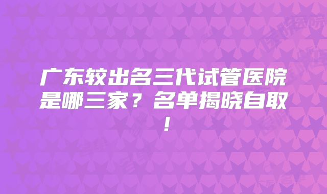 广东较出名三代试管医院是哪三家?名单揭晓自取!