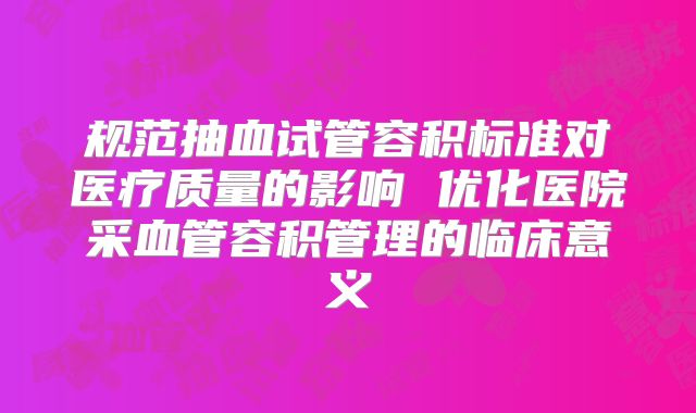规范抽血试管容积标准对医疗质量的影响 优化医院采血管容积管理的临床意义