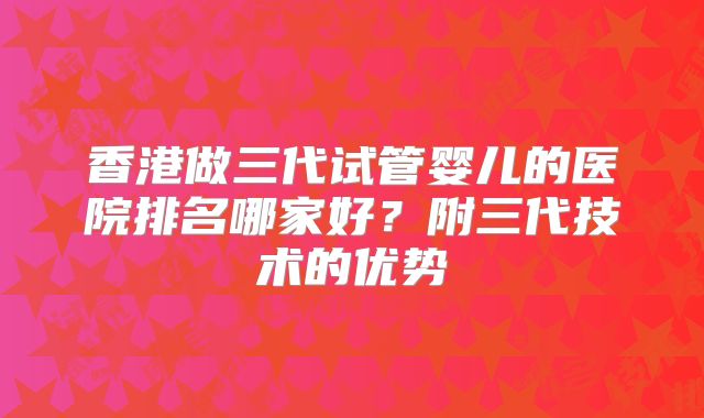 香港做三代试管婴儿的医院排名哪家好？附三代技术的优势