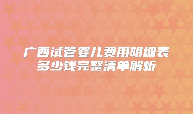广西试管婴儿费用明细表多少钱完整清单解析