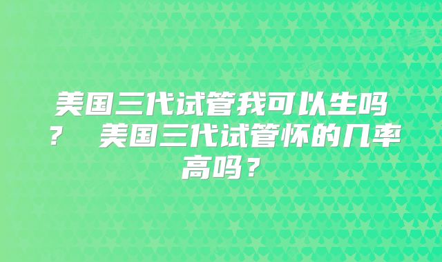 美国三代试管我可以生吗？ 美国三代试管怀的几率高吗？