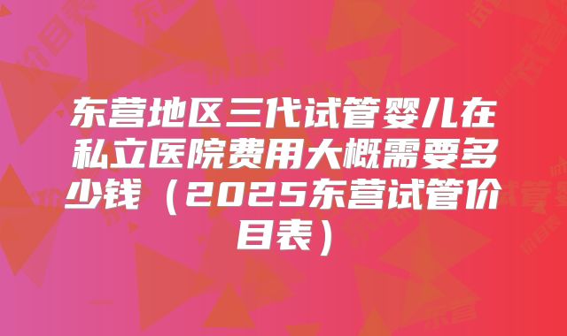 东营地区三代试管婴儿在私立医院费用大概需要多少钱(2025东营试管价目表)